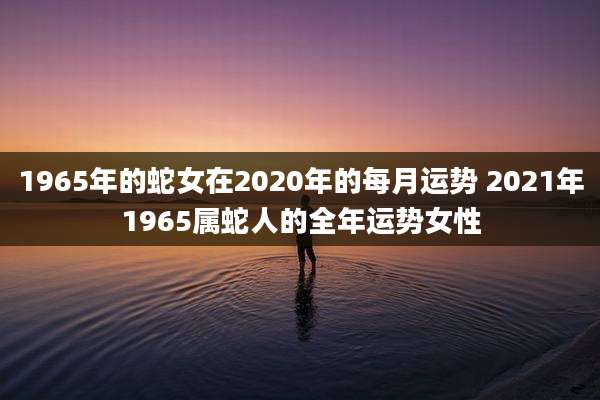 1965年的蛇女在2020年的每月运势 2021年1965属蛇人的全年运势女性