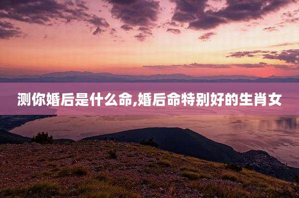 测你婚后是什么命,婚后命特别好的生肖女