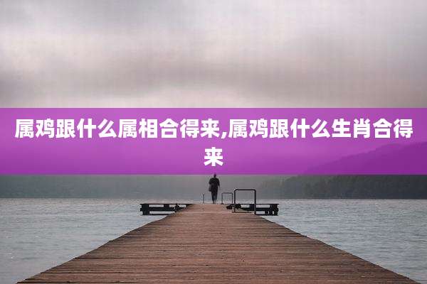 属鸡跟什么属相合得来,属鸡跟什么生肖合得来