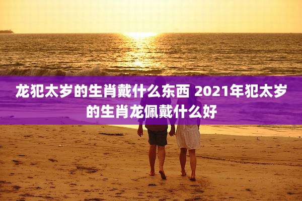 龙犯太岁的生肖戴什么东西 2021年犯太岁的生肖龙佩戴什么好