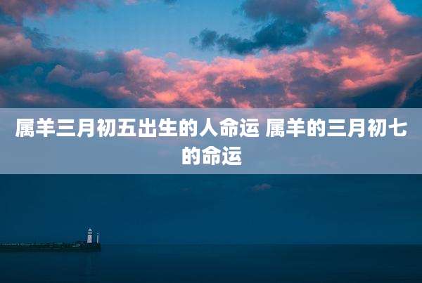 属羊三月初五出生的人命运 属羊的三月初七的命运