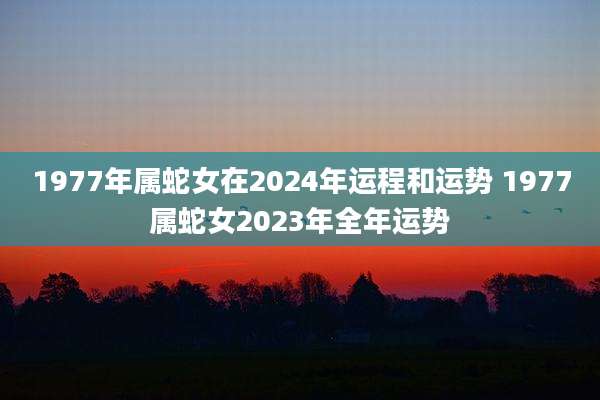 1977年属蛇女在2024年运程和运势 1977属蛇女2023年全年运势