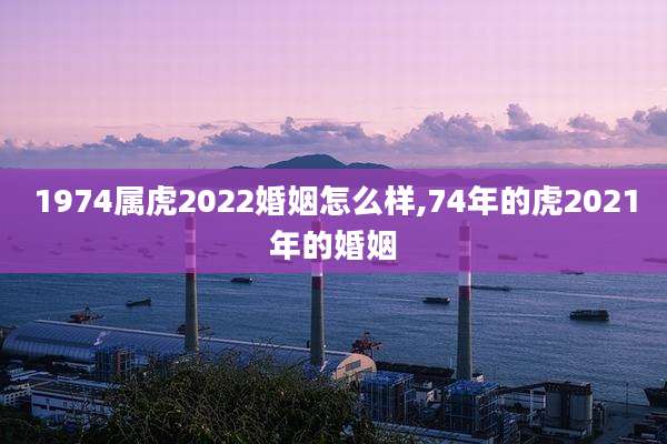 1974属虎2022婚姻怎么样,74年的虎2021年的婚姻