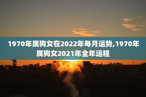 1970年属狗女在2022年每月运势,1970年属狗女2021年全年运程