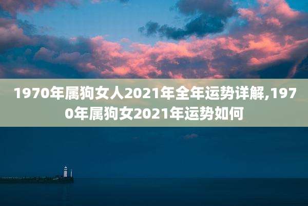 1970年属狗女人2021年全年运势详解,1970年属狗女2021年运势如何