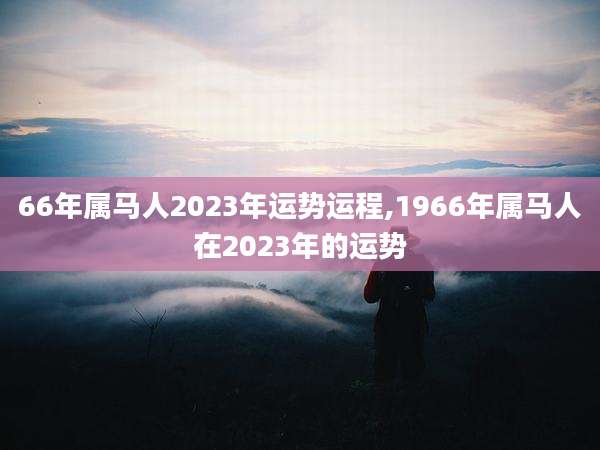 66年属马人2023年运势运程,1966年属马人在2023年的运势