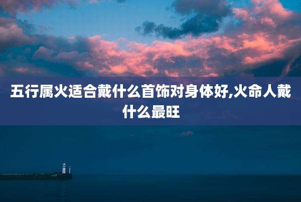 五行属火适合戴什么首饰对身体好,火命人戴什么最旺