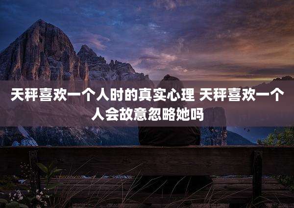天秤喜欢一个人时的真实心理 天秤喜欢一个人会故意忽略她吗