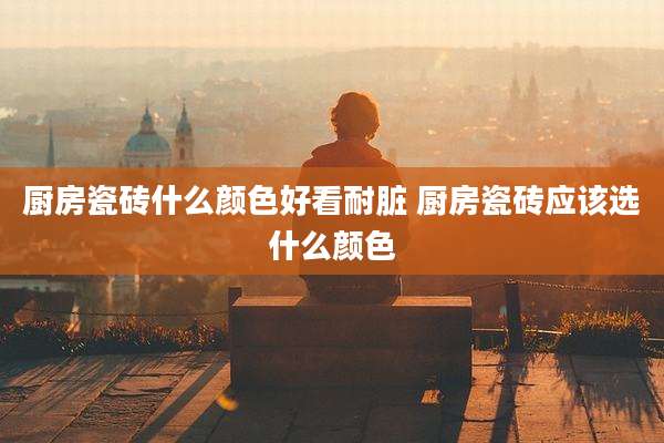 厨房瓷砖什么颜色好看耐脏 厨房瓷砖应该选什么颜色