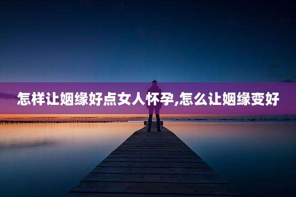 怎样让姻缘好点女人怀孕,怎么让姻缘变好