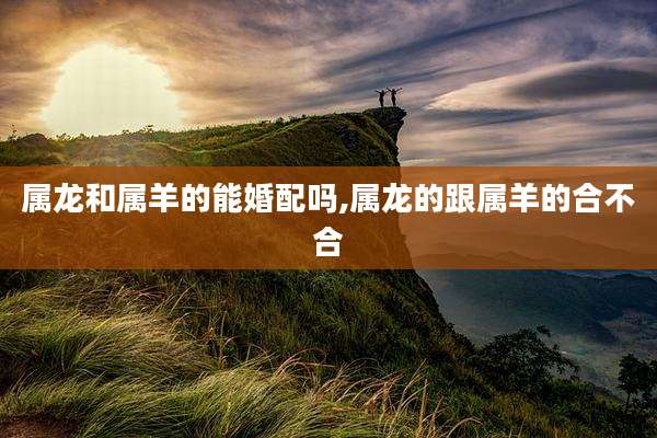 属龙和属羊的能婚配吗,属龙的跟属羊的合不合