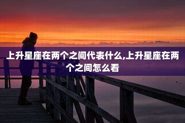 上升星座在两个之间代表什么,上升星座在两个之间怎么看
