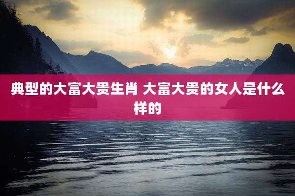 典型的大富大贵生肖 大富大贵的女人是什么样的