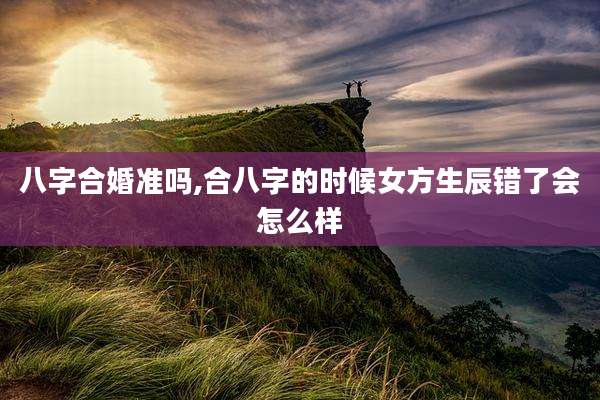 八字合婚准吗,合八字的时候女方生辰错了会怎么样