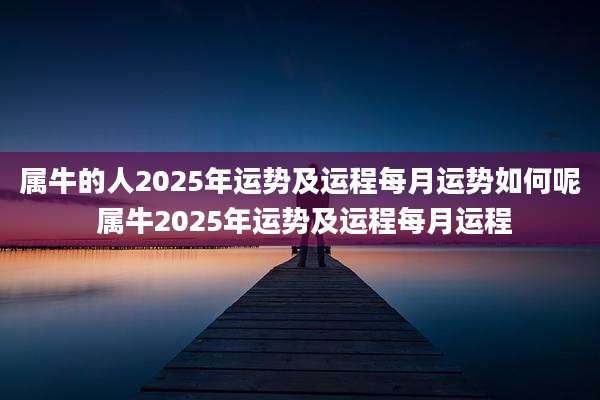 属牛的人2025年运势及运程每月运势如何呢 属牛2025年运势及运程每月运程
