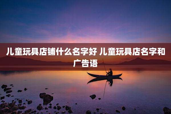 儿童玩具店铺什么名字好 儿童玩具店名字和广告语