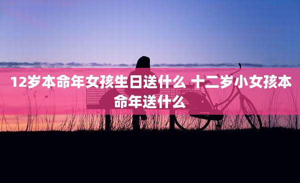 12岁本命年女孩生日送什么 十二岁小女孩本命年送什么
