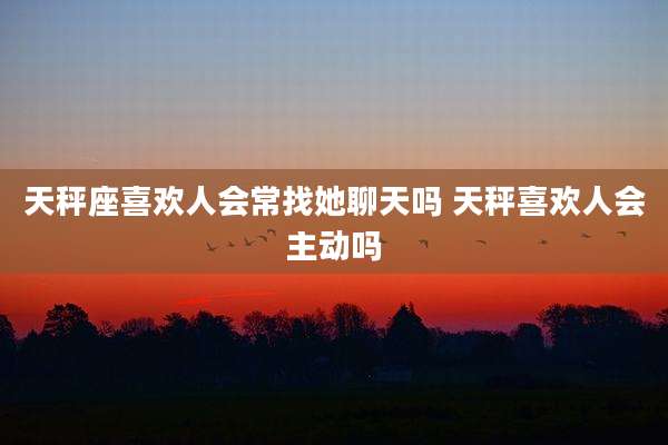天秤座喜欢人会常找她聊天吗 天秤喜欢人会主动吗