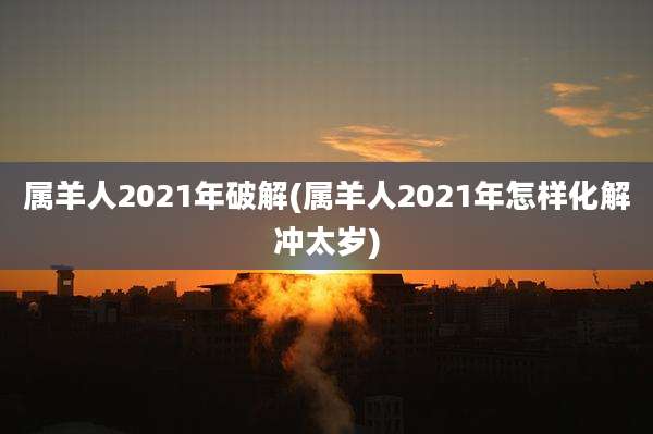 属羊人2021年破解(属羊人2021年怎样化解冲太岁)