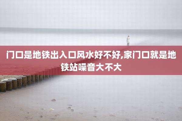 门口是地铁出入口风水好不好,家门口就是地铁站噪音大不大