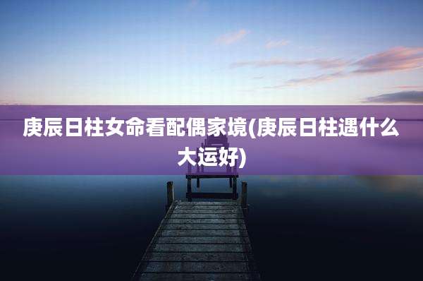 庚辰日柱女命看配偶家境(庚辰日柱遇什么大运好)