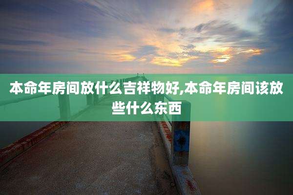 本命年房间放什么吉祥物好,本命年房间该放些什么东西