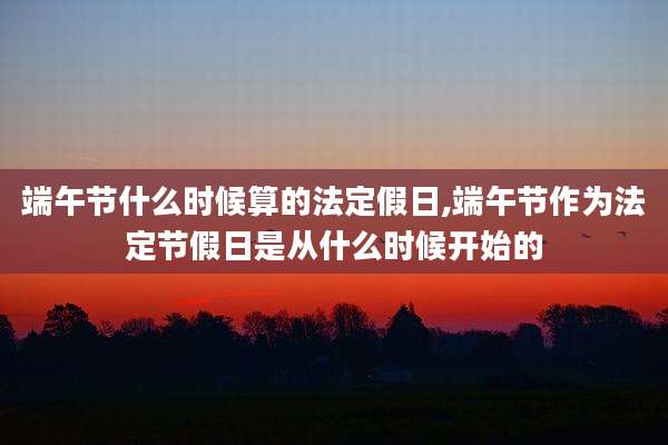 端午节什么时候算的法定假日,端午节作为法定节假日是从什么时候开始的