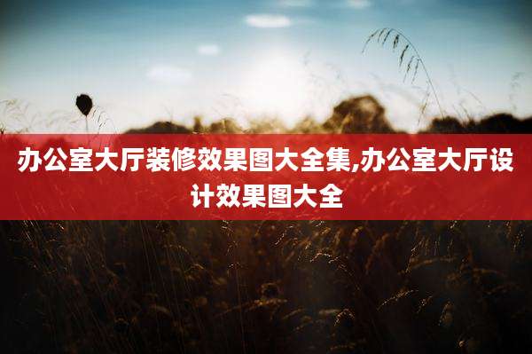 办公室大厅装修效果图大全集,办公室大厅设计效果图大全