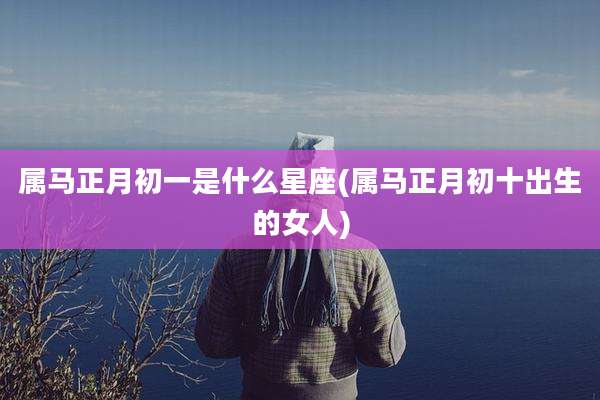 属马正月初一是什么星座(属马正月初十出生的女人)