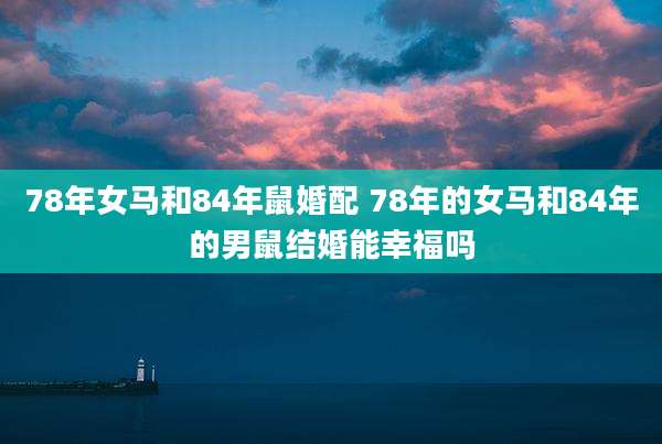 78年女马和84年鼠婚配 78年的女马和84年的男鼠结婚能幸福吗
