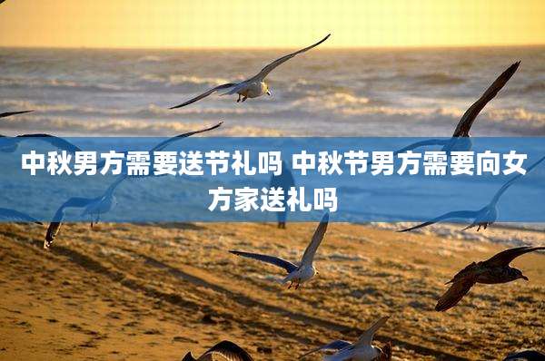 中秋男方需要送节礼吗 中秋节男方需要向女方家送礼吗