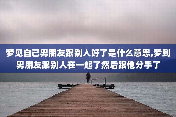 梦见自己男朋友跟别人好了是什么意思,梦到男朋友跟别人在一起了然后跟他分手了