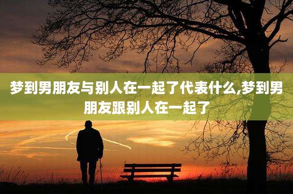 梦到男朋友与别人在一起了代表什么,梦到男朋友跟别人在一起了