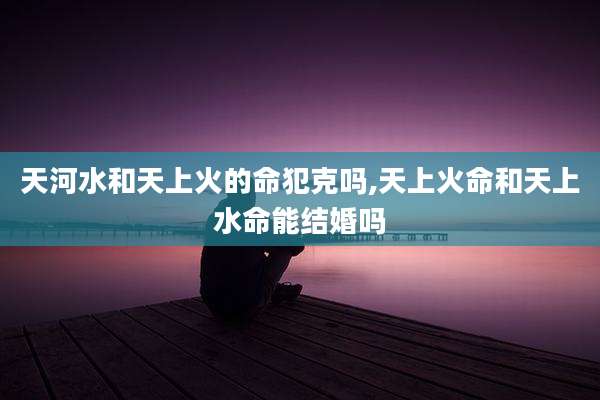 天河水和天上火的命犯克吗,天上火命和天上水命能结婚吗