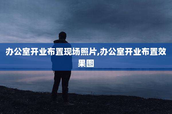 办公室开业布置现场照片,办公室开业布置效果图