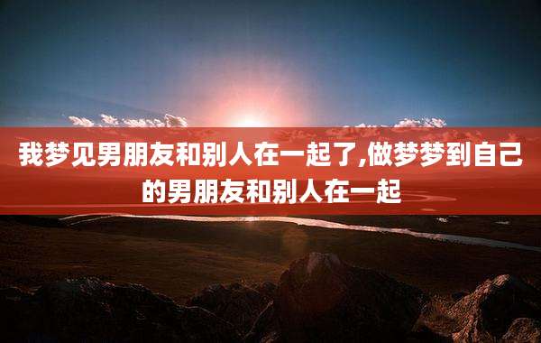 我梦见男朋友和别人在一起了,做梦梦到自己的男朋友和别人在一起
