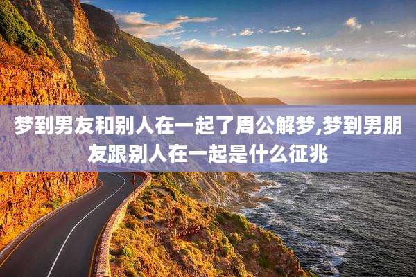 梦到男友和别人在一起了周公解梦,梦到男朋友跟别人在一起是什么征兆