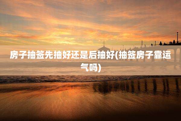 房子抽签先抽好还是后抽好(抽签房子靠运气吗)