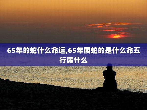 65年的蛇什么命运,65年属蛇的是什么命五行属什么