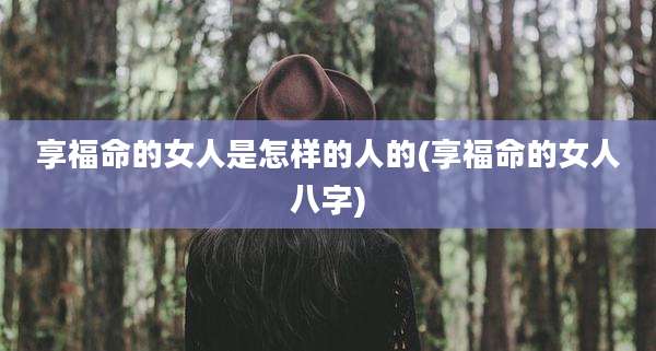 享福命的女人是怎样的人的(享福命的女人八字)