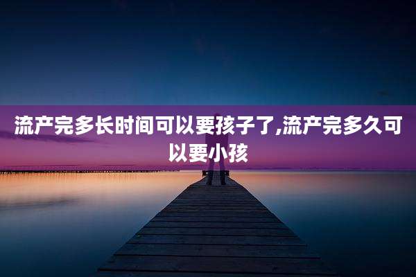 流产完多长时间可以要孩子了,流产完多久可以要小孩