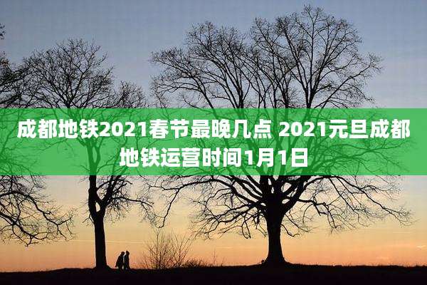 成都地铁2021春节最晚几点 2021元旦成都地铁运营时间1月1日