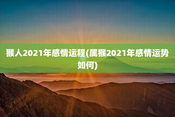 猴人2021年感情运程(属猴2021年感情运势如何)