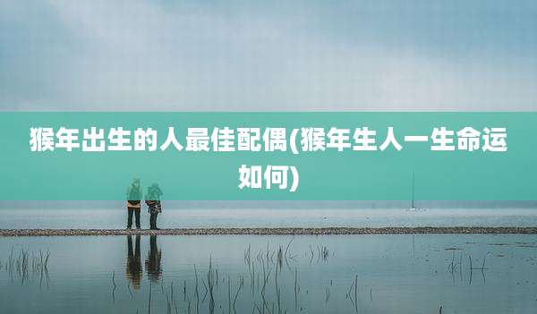 猴年出生的人最佳配偶(猴年生人一生命运如何)