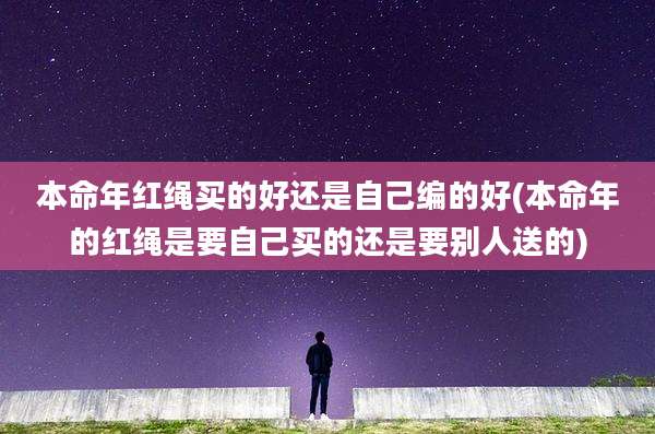 本命年红绳买的好还是自己编的好(本命年的红绳是要自己买的还是要别人送的)