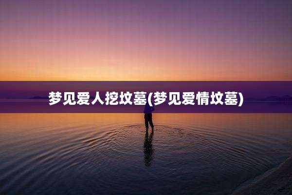 梦见爱人挖坟墓(梦见爱情坟墓)