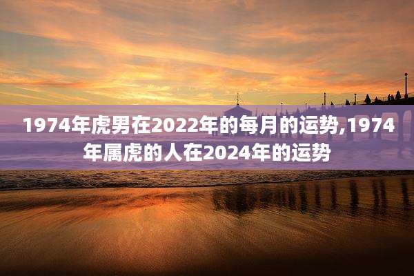 1974年虎男在2022年的每月的运势,1974年属虎的人在2024年的运势