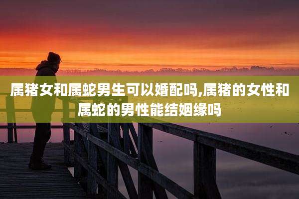属猪女和属蛇男生可以婚配吗,属猪的女性和属蛇的男性能结姻缘吗