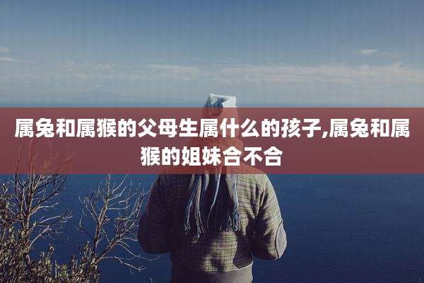 属兔和属猴的父母生属什么的孩子,属兔和属猴的姐妹合不合