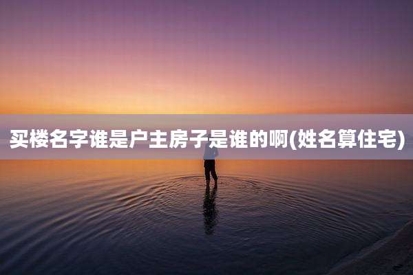 买楼名字谁是户主房子是谁的啊(姓名算住宅)